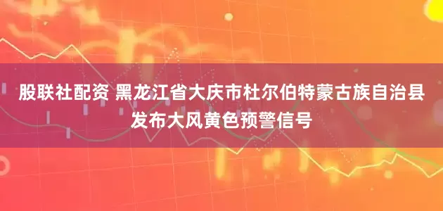 股联社配资 黑龙江省大庆市杜尔伯特蒙古族自治县发布大风黄色预警信号