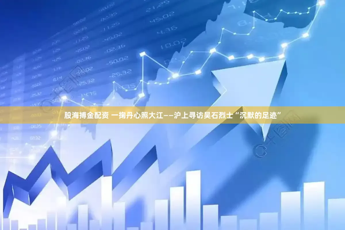 股海搏金配资 一掬丹心照大江——沪上寻访吴石烈士“沉默的足迹”