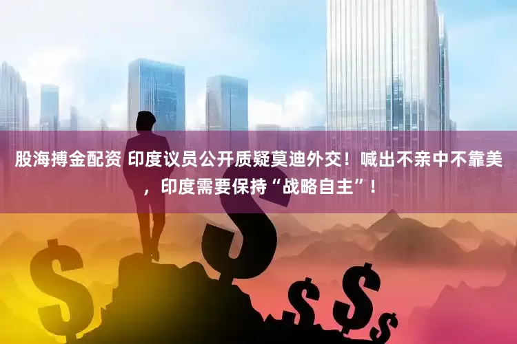 股海搏金配资 印度议员公开质疑莫迪外交！喊出不亲中不靠美，印度需要保持“战略自主”！