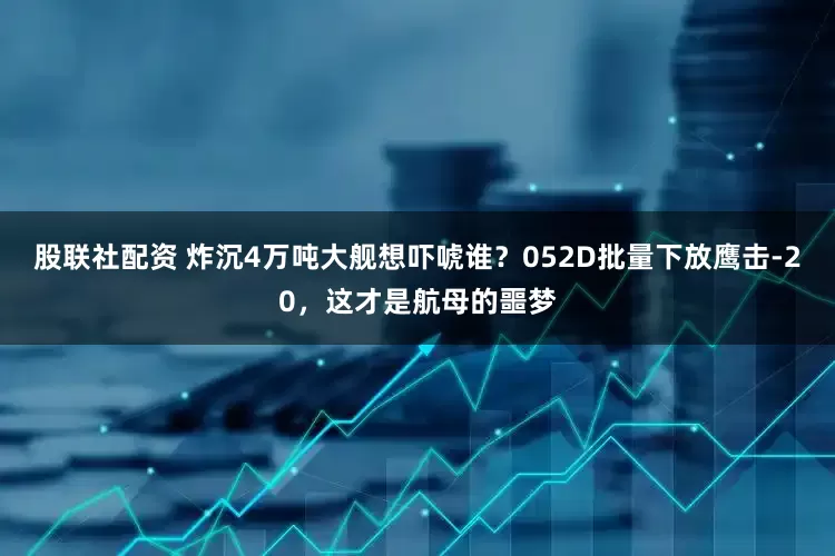 股联社配资 炸沉4万吨大舰想吓唬谁？052D批量下放鹰击-20，这才是航母的噩梦
