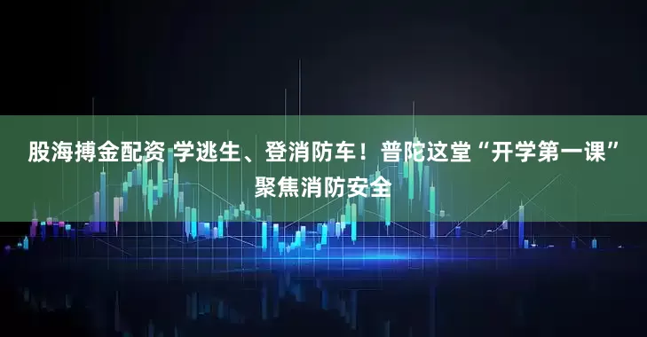 股海搏金配资 学逃生、登消防车！普陀这堂“开学第一课”聚焦消防安全