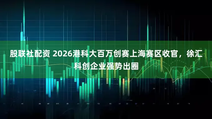 股联社配资 2026港科大百万创赛上海赛区收官，徐汇科创企业强势出圈