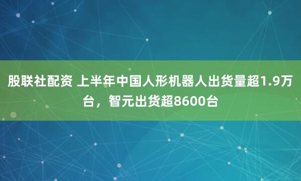股联社配资 上半年中国人形机器人出货量超1.9万台，智元出货超8600台