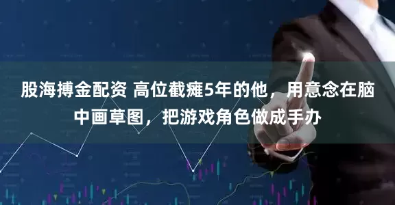 股海搏金配资 高位截瘫5年的他，用意念在脑中画草图，把游戏角色做成手办