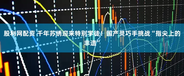 股利网配资 千年苏绣迎来特别学徒！国产灵巧手挑战“指尖上的非遗”